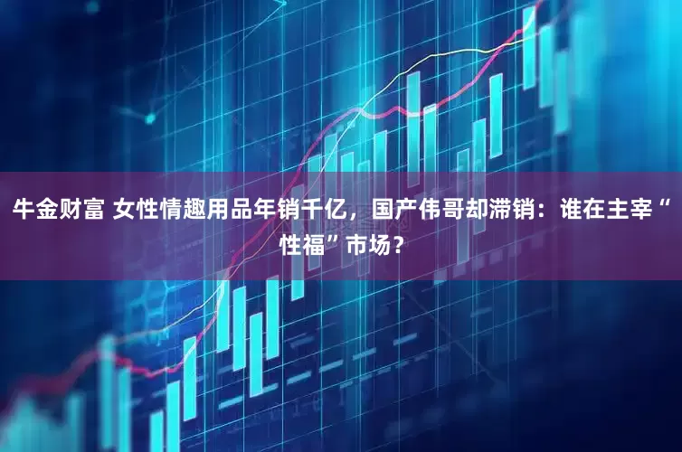 牛金财富 女性情趣用品年销千亿，国产伟哥却滞销：谁在主宰“性福”市场？