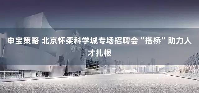 申宝策略 北京怀柔科学城专场招聘会“搭桥”助力人才扎根