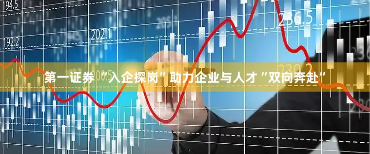 第一证券 “入企探岗”助力企业与人才“双向奔赴”