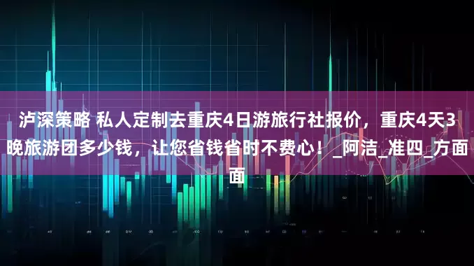 泸深策略 私人定制去重庆4日游旅行社报价，重庆4天3晚旅游团多少钱，让您省钱省时不费心！_阿洁_准四_方面