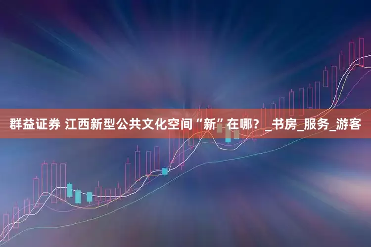 群益证券 江西新型公共文化空间“新”在哪？_书房_服务_游客
