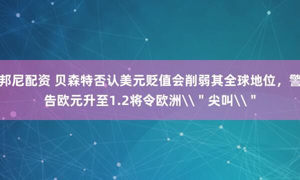邦尼配资 贝森特否认美元贬值会削弱其全球地位，警告欧元升至1.2将令欧洲\＂尖叫\＂