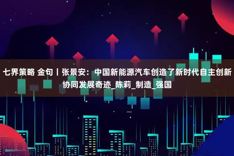 七界策略 金句丨张景安：中国新能源汽车创造了新时代自主创新协同发展奇迹_陈莉_制造_强国