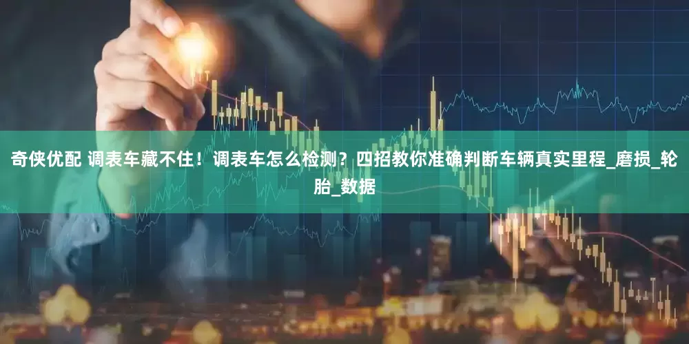 奇侠优配 调表车藏不住！调表车怎么检测？四招教你准确判断车辆真实里程_磨损_轮胎_数据