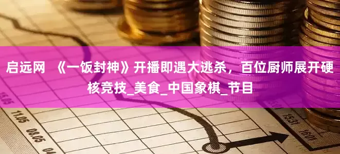 启远网  《一饭封神》开播即遇大逃杀，百位厨师展开硬核竞技_美食_中国象棋_节目