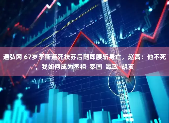 通弘网 67岁李斯逼死扶苏后随即腰斩身亡，赵高：他不死，我如何成为丞相_秦国_嬴政_胡亥
