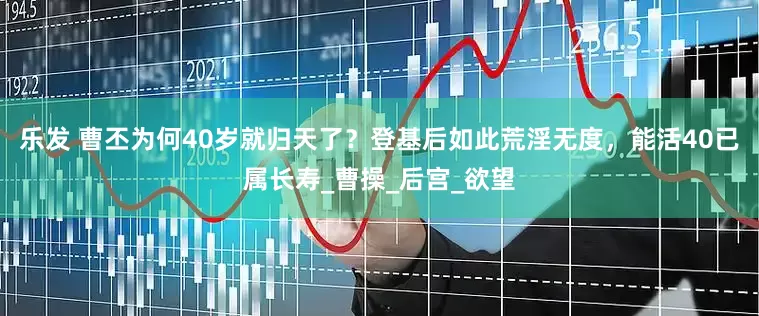 乐发 曹丕为何40岁就归天了？登基后如此荒淫无度，能活40已属长寿_曹操_后宫_欲望