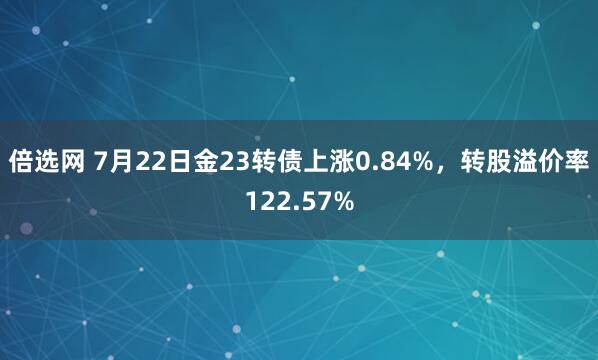 倍选网 7月22日金23转债上涨0.84%，转股溢价率122.57%