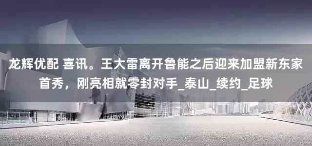 龙辉优配 喜讯。王大雷离开鲁能之后迎来加盟新东家首秀，刚亮相就零封对手_泰山_续约_足球