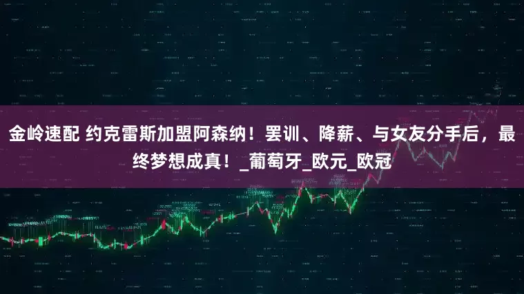 金岭速配 约克雷斯加盟阿森纳！罢训、降薪、与女友分手后，最终梦想成真！_葡萄牙_欧元_欧冠