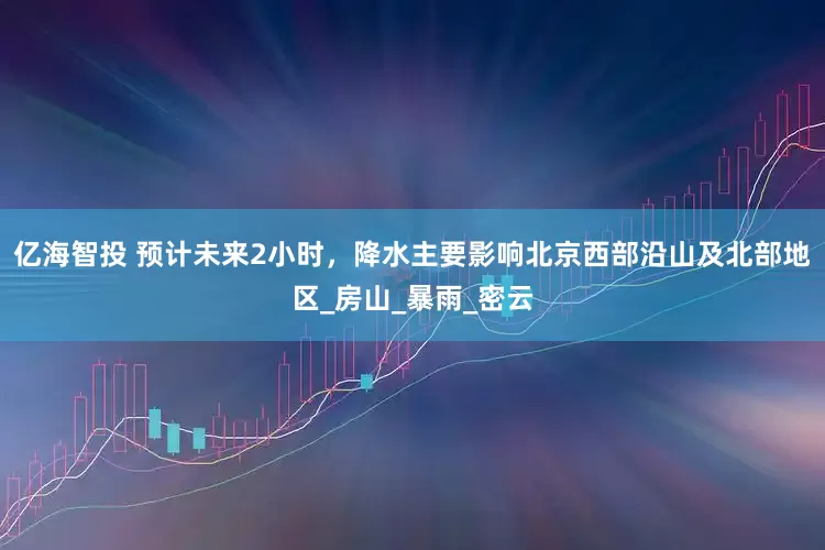亿海智投 预计未来2小时，降水主要影响北京西部沿山及北部地区_房山_暴雨_密云
