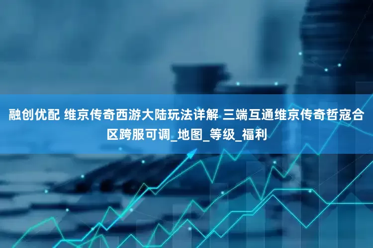 融创优配 维京传奇西游大陆玩法详解 三端互通维京传奇哲寇合区跨服可调_地图_等级_福利