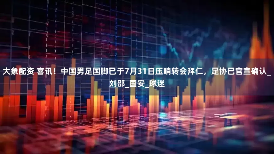 大象配资 喜讯！中国男足国脚已于7月31日压哨转会拜仁，足协已官宣确认_刘邵_国安_球迷