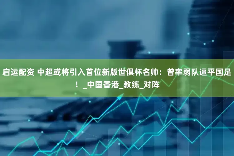 启运配资 中超或将引入首位新版世俱杯名帅：曾率弱队逼平国足！_中国香港_教练_对阵