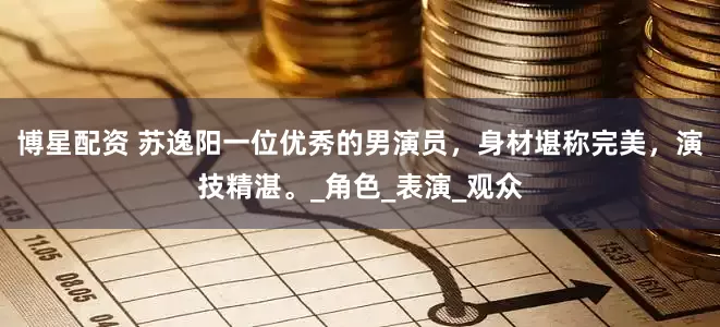 博星配资 苏逸阳一位优秀的男演员，身材堪称完美，演技精湛。_角色_表演_观众