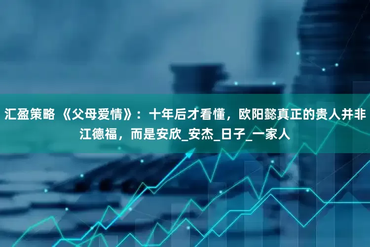 汇盈策略 《父母爱情》：十年后才看懂，欧阳懿真正的贵人并非江德福，而是安欣_安杰_日子_一家人
