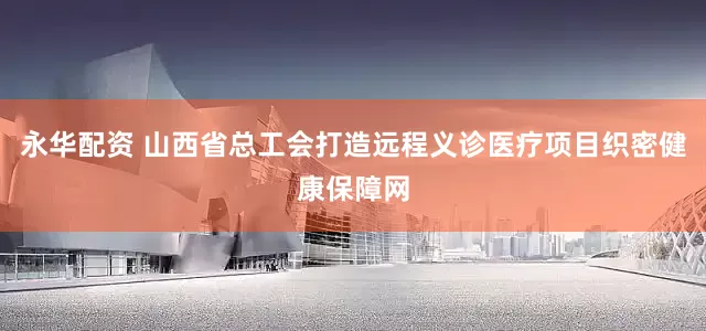 永华配资 山西省总工会打造远程义诊医疗项目织密健康保障网