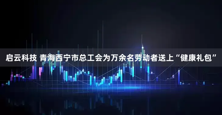 启云科技 青海西宁市总工会为万余名劳动者送上“健康礼包”
