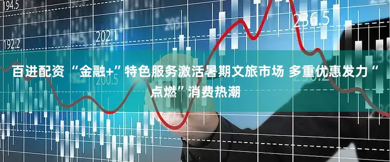 百进配资 “金融+”特色服务激活暑期文旅市场 多重优惠发力“点燃”消费热潮