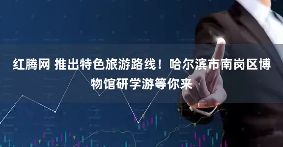 红腾网 推出特色旅游路线！哈尔滨市南岗区博物馆研学游等你来