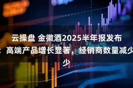 云操盘 金徽酒2025半年报发布：高端产品增长显著，经销商数量减少