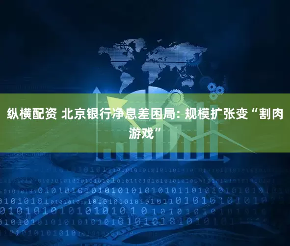 纵横配资 北京银行净息差困局: 规模扩张变“割肉游戏”