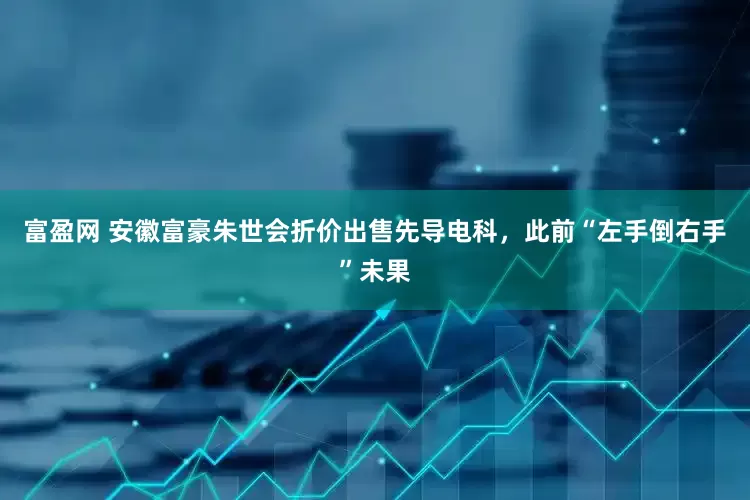 富盈网 安徽富豪朱世会折价出售先导电科，此前“左手倒右手”未果