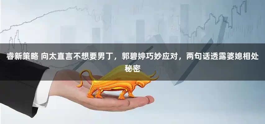 睿新策略 向太直言不想要男丁，郭碧婷巧妙应对，两句话透露婆媳相处秘密
