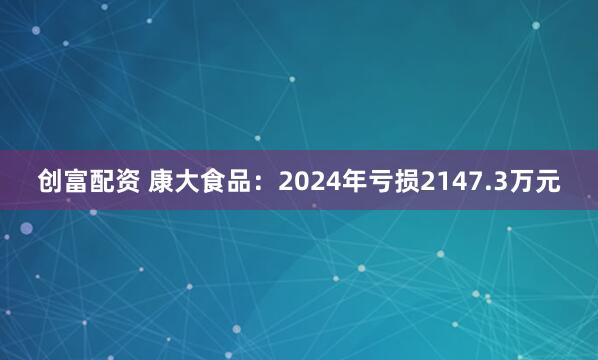 创富配资 康大食品：2024年亏损2147.3万元