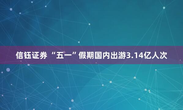 信钰证券 “五一”假期国内出游3.14亿人次