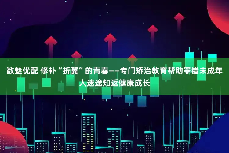 数魅优配 修补“折翼”的青春——专门矫治教育帮助罪错未成年人迷途知返健康成长