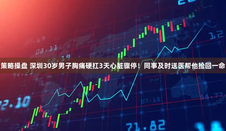 策略操盘 深圳30岁男子胸痛硬扛3天心脏骤停!同事及时送医帮他捡回一命